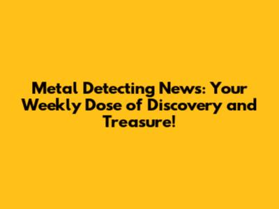 Metal Detecting News: Your Weekly Dose of Discovery and Treasure!