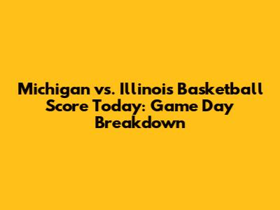 Michigan vs. Illinois Basketball Score Today: Game Day Breakdown