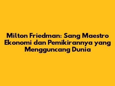 Milton Friedman: Sang Maestro Ekonomi dan Pemikirannya yang Mengguncang Dunia