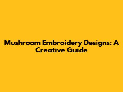 Mushroom Embroidery Designs: A Creative Guide