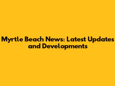 Myrtle Beach News: Latest Updates and Developments