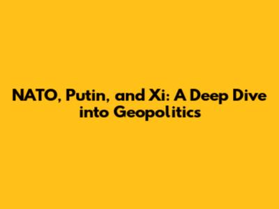 NATO, Putin, and Xi: A Deep Dive into Geopolitics