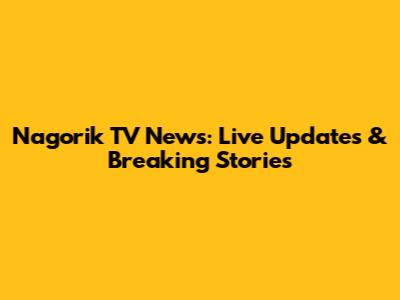 Nagorik TV News: Live Updates & Breaking Stories