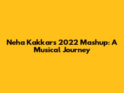 Neha Kakkar's 2022 Mashup: A Musical Journey