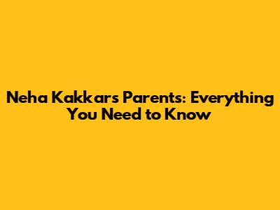 Neha Kakkar's Parents: Everything You Need to Know