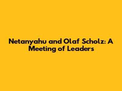Netanyahu and Olaf Scholz: A Meeting of Leaders