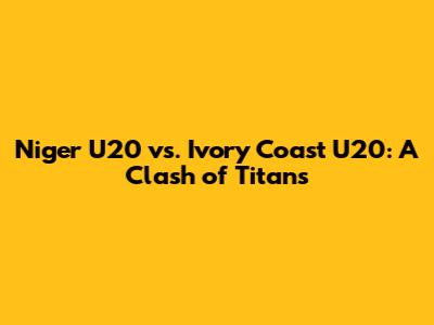 Niger U20 vs. Ivory Coast U20: A Clash of Titans
