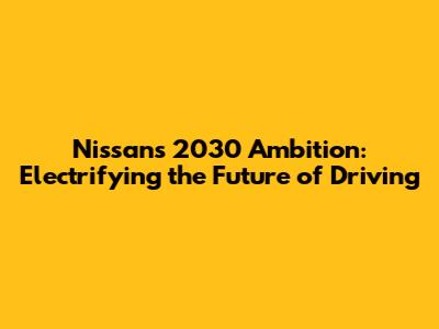 Nissan's 2030 Ambition: Electrifying the Future of Driving