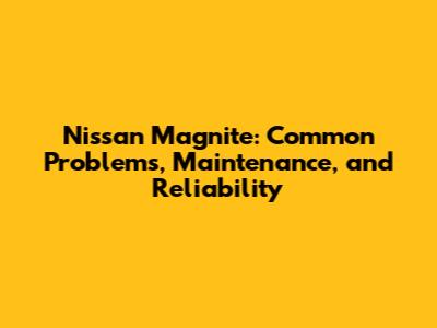Nissan Magnite: Common Problems, Maintenance, and Reliability