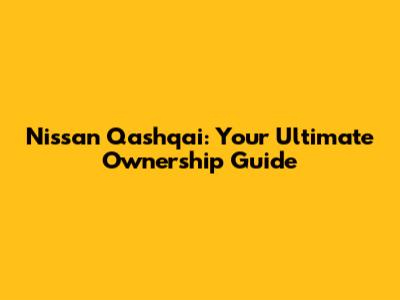 Nissan Qashqai: Your Ultimate Ownership Guide