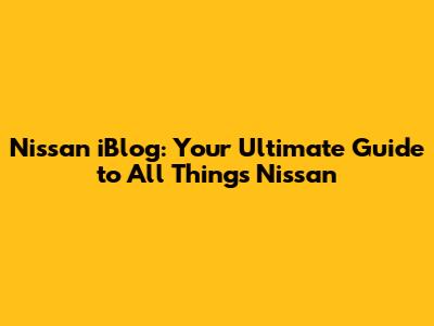 Nissan iBlog: Your Ultimate Guide to All Things Nissan