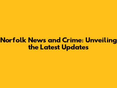 Norfolk News and Crime: Unveiling the Latest Updates
