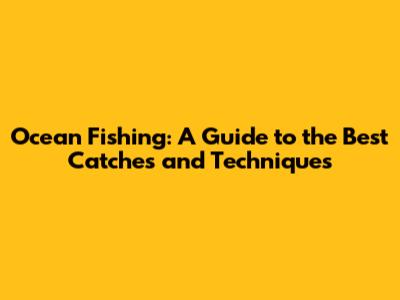 Ocean Fishing: A Guide to the Best Catches and Techniques
