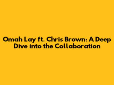 Omah Lay ft. Chris Brown: A Deep Dive into the Collaboration