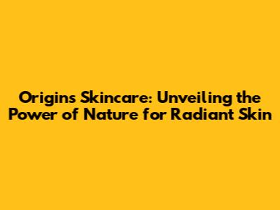 Origins Skincare: Unveiling the Power of Nature for Radiant Skin