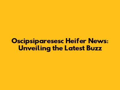 Oscipsiparesesc Heifer News: Unveiling the Latest Buzz