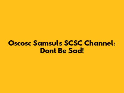 Oscosc Samsul's SCSC Channel: Don't Be Sad!
