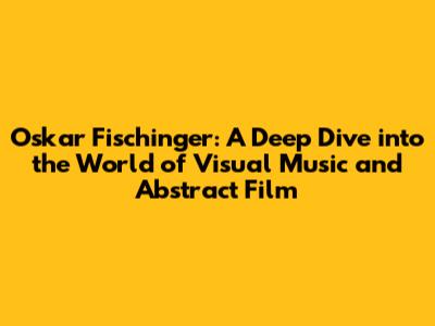 Oskar Fischinger: A Deep Dive into the World of Visual Music and Abstract Film