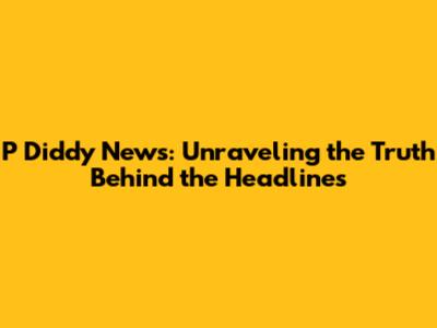 P Diddy News: Unraveling the Truth Behind the Headlines
