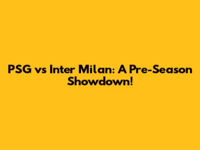 PSG vs Inter Milan: A Pre-Season Showdown!