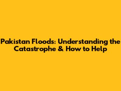 Pakistan Floods: Understanding the Catastrophe & How to Help