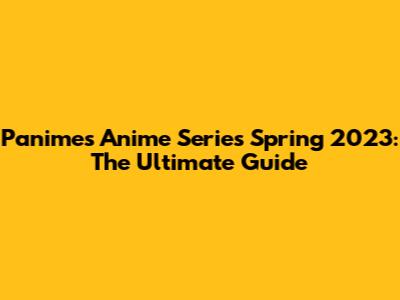Panime's Anime Series Spring 2023: The Ultimate Guide