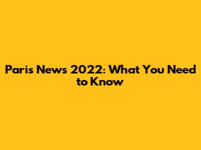 Paris News 2022: What You Need to Know