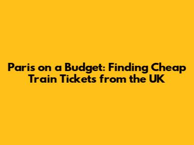 Paris on a Budget: Finding Cheap Train Tickets from the UK