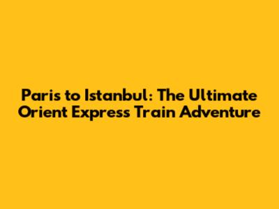 Paris to Istanbul: The Ultimate Orient Express Train Adventure