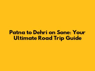 Patna to Dehri on Sone: Your Ultimate Road Trip Guide