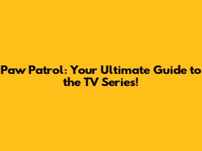 Paw Patrol: Your Ultimate Guide to the TV Series!