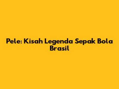 Pele: Kisah Legenda Sepak Bola Brasil