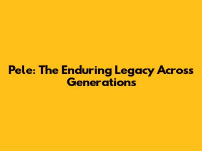 Pele: The Enduring Legacy Across Generations
