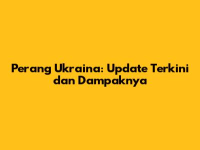 Perang Ukraina: Update Terkini dan Dampaknya