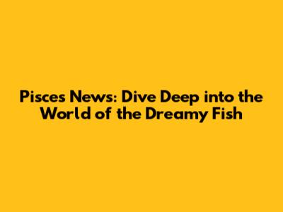 Pisces News: Dive Deep into the World of the Dreamy Fish
