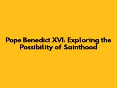 Pope Benedict XVI: Exploring the Possibility of Sainthood