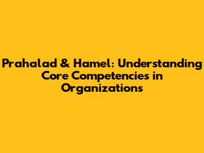 Prahalad & Hamel: Understanding Core Competencies in Organizations
