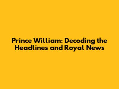 Prince William: Decoding the Headlines and Royal News
