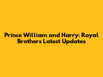 Prince William and Harry: Royal Brothers Latest Updates