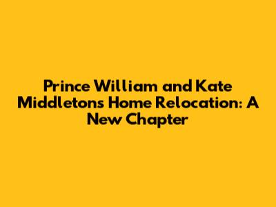 Prince William and Kate Middleton's Home Relocation: A New Chapter