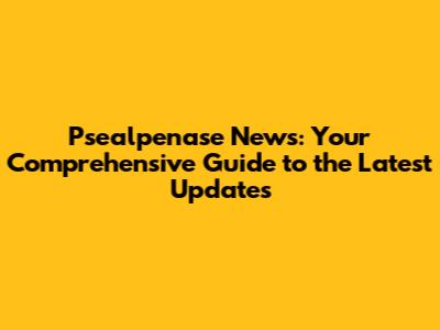 Psealpenase News: Your Comprehensive Guide to the Latest Updates