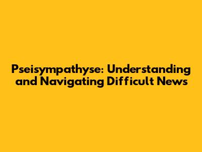 Pseisympathyse: Understanding and Navigating Difficult News
