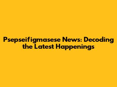 Psepseifigmasese News: Decoding the Latest Happenings
