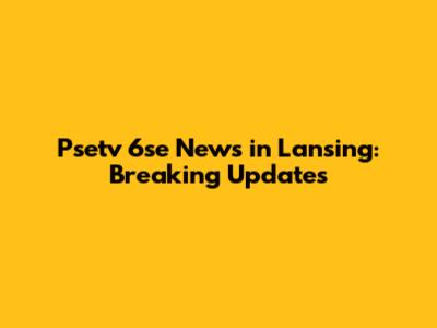 Psetv 6se News in Lansing: Breaking Updates