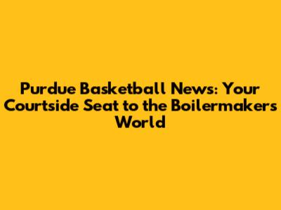 Purdue Basketball News: Your Courtside Seat to the Boilermakers' World