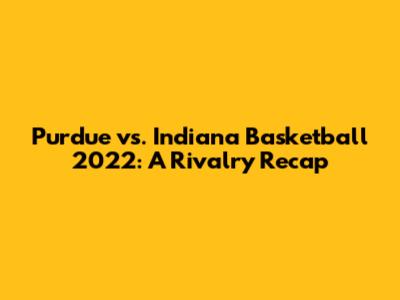 Purdue vs. Indiana Basketball 2022: A Rivalry Recap