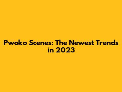 Pwoko Scenes: The Newest Trends in 2023