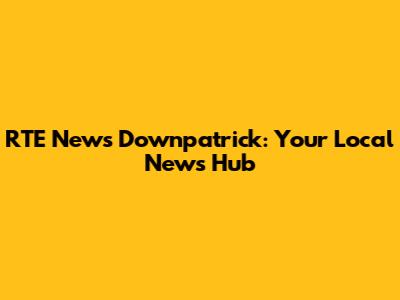 RTE News Downpatrick: Your Local News Hub