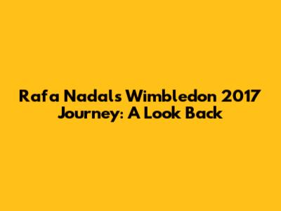 Rafa Nadal's Wimbledon 2017 Journey: A Look Back