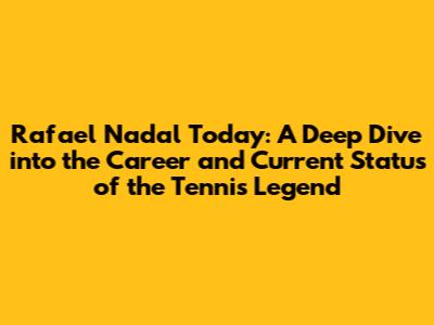 Rafael Nadal Today: A Deep Dive into the Career and Current Status of the Tennis Legend